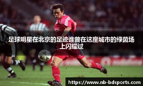 足球明星在北京的足迹谁曾在这座城市的绿茵场上闪耀过